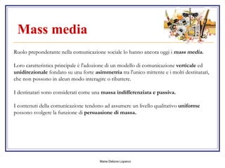 Mass media    Ruolo preponderante nella comunicazione sociale lo hanno ancora oggi i  mass media. Loro caratteristica principale è l'adozione di un modello di comunicazione  verticale  ed  unidirezionale  fondato su una forte  asimmetria  tra l'unico mittente e i molti destinatari, che non possono in alcun modo interagire o ribattere.  I destinatari sono considerati come una  massa indifferenziata e passiva. I contenuti della comunicazione tendono ad assumere un livello qualitativo  uniforme  possono svolgere la funzione di  persuasione di massa. 