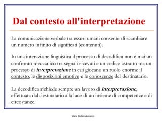 Dal contesto all'interpretazione   La comunicazione verbale tra esseri umani consente di scambiare un numero infinito di significati (contenuti). In una interazione linguistica il processo di decodifica non è mai un confronto meccanico tra segnali ricevuti e un codice astratto ma un processo di  interpretazione  in cui giocano un ruolo enorme il  contesto , le  disposizioni emotive  e le  conoscenze  del destinatario. La decodifica richiede sempre un lavoro di  interpretazione , effettuata dal destinatario alla luce di un insieme di competenze e di circostanze.  