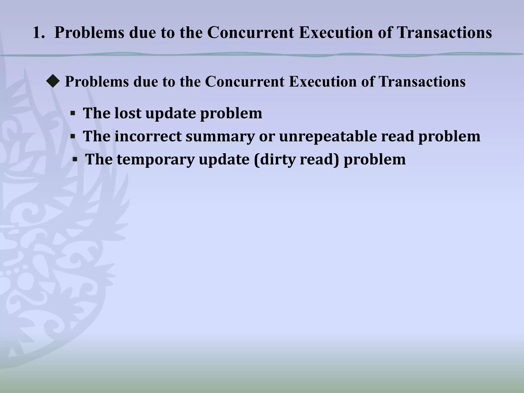 1. Problems due to the Concurrent Execution of Transactions
◆ Problems due to the Concurrent Execution of Transactions
▪ The lost update problem
▪ The incorrect summary or unrepeatable read problem
▪ The temporary update (dirty read) problem

 