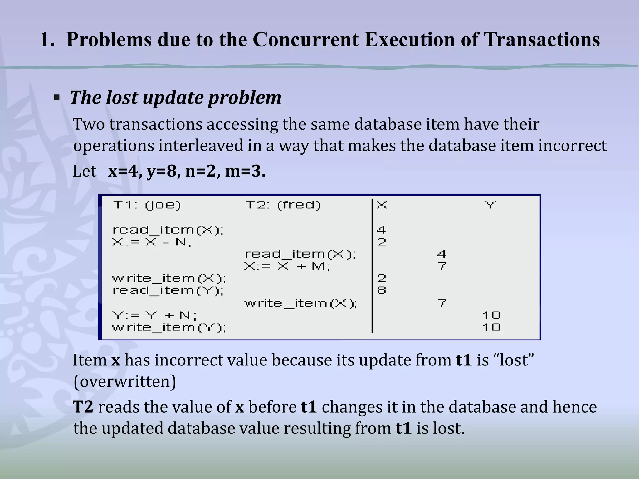 1. Problems due to the Concurrent Execution of Transactions
▪ The lost update problem
Two transactions accessing the same database item have their
operations interleaved in a way that makes the database item incorrect
Let x=4, y=8, n=2, m=3.

Item x has incorrect value because its update from t1 is “lost”
(overwritten)
T2 reads the value of x before t1 changes it in the database and hence
the updated database value resulting from t1 is lost.

 