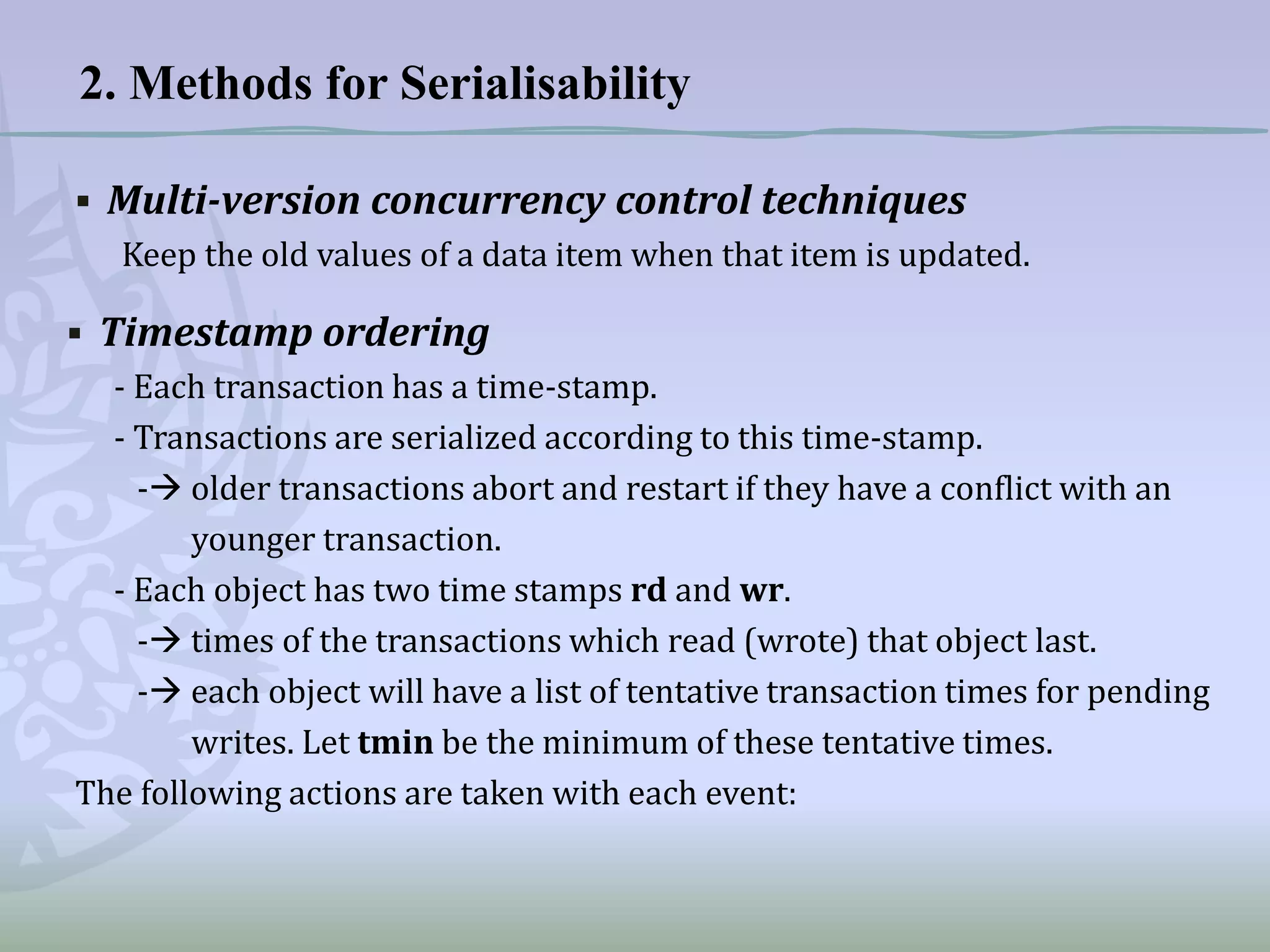 2. Methods for Serialisability
▪ Multi-version concurrency control techniques
Keep the old values of a data item when that item is updated.

▪ Timestamp ordering
- Each transaction has a time-stamp.
- Transactions are serialized according to this time-stamp.
- older transactions abort and restart if they have a conflict with an
younger transaction.
- Each object has two time stamps rd and wr.
- times of the transactions which read (wrote) that object last.
- each object will have a list of tentative transaction times for pending
writes. Let tmin be the minimum of these tentative times.
The following actions are taken with each event:

 