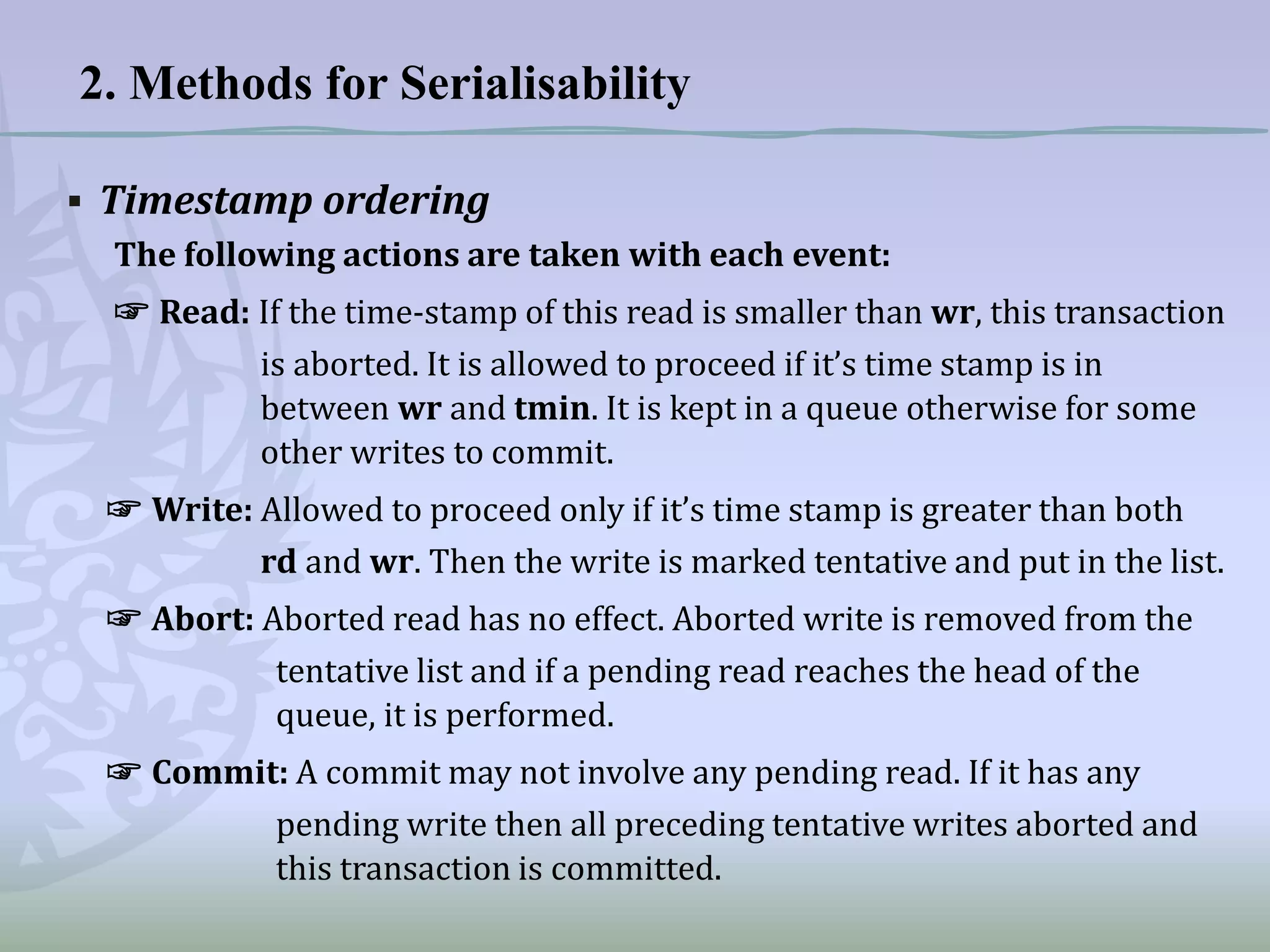 2. Methods for Serialisability
▪ Timestamp ordering
The following actions are taken with each event:
☞ Read: If the time-stamp of this read is smaller than wr, this transaction
is aborted. It is allowed to proceed if it’s time stamp is in
between wr and tmin. It is kept in a queue otherwise for some
other writes to commit.
☞ Write: Allowed to proceed only if it’s time stamp is greater than both
rd and wr. Then the write is marked tentative and put in the list.
☞ Abort: Aborted read has no effect. Aborted write is removed from the
tentative list and if a pending read reaches the head of the
queue, it is performed.
☞ Commit: A commit may not involve any pending read. If it has any
pending write then all preceding tentative writes aborted and
this transaction is committed.

 