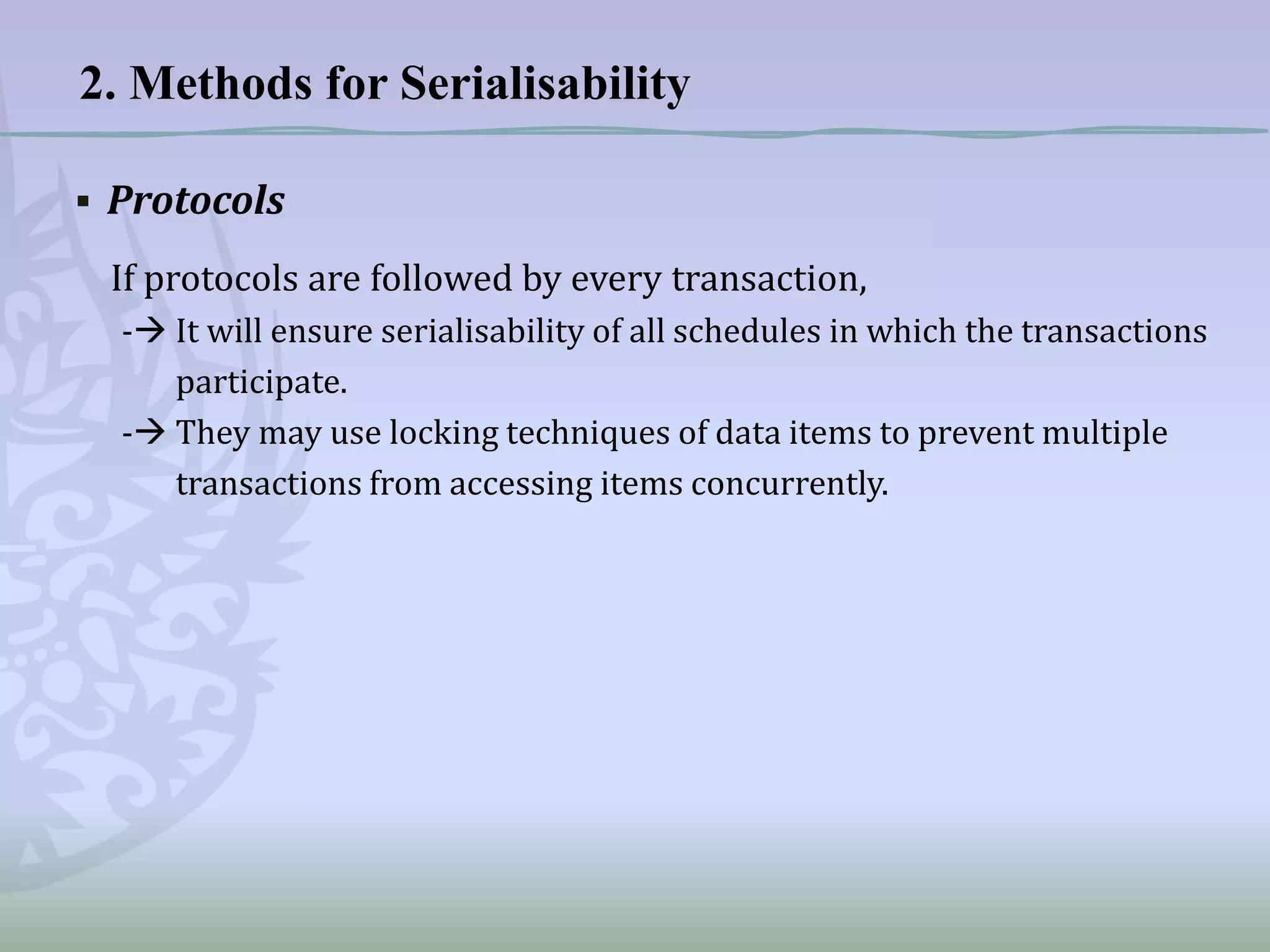 2. Methods for Serialisability
▪ Protocols
If protocols are followed by every transaction,
- It will ensure serialisability of all schedules in which the transactions
participate.
- They may use locking techniques of data items to prevent multiple
transactions from accessing items concurrently.

 