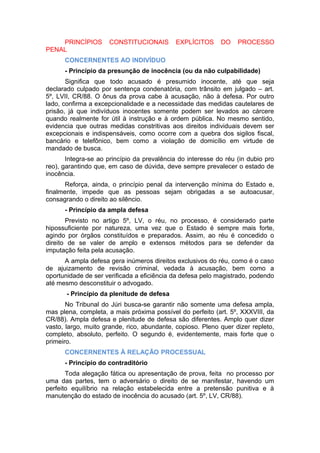 PRINCÍPIOS CONSTITUCIONAIS EXPLÍCITOS DO PROCESSO
PENAL
CONCERNENTES AO INDIVÍDUO
- Princípio da presunção de inocência (ou da não culpabilidade)
Significa que todo acusado é presumido inocente, até que seja
declarado culpado por sentença condenatória, com trânsito em julgado – art.
5º, LVII, CR/88. O ônus da prova cabe à acusação, não à defesa. Por outro
lado, confirma a excepcionalidade e a necessidade das medidas cautelares de
prisão, já que indivíduos inocentes somente podem ser levados ao cárcere
quando realmente for útil à instrução e à ordem pública. No mesmo sentido,
evidencia que outras medidas constritivas aos direitos individuais devem ser
excepcionais e indispensáveis, como ocorre com a quebra dos sigilos fiscal,
bancário e telefônico, bem como a violação de domicílio em virtude de
mandado de busca.
Integra-se ao princípio da prevalência do interesse do réu (in dubio pro
reo), garantindo que, em caso de dúvida, deve sempre prevalecer o estado de
inocência.
Reforça, ainda, o princípio penal da intervenção mínima do Estado e,
finalmente, impede que as pessoas sejam obrigadas a se autoacusar,
consagrando o direito ao silêncio.
- Princípio da ampla defesa
Previsto no artigo 5º, LV, o réu, no processo, é considerado parte
hipossuficiente por natureza, uma vez que o Estado é sempre mais forte,
agindo por órgãos constituídos e preparados. Assim, ao réu é concedido o
direito de se valer de amplo e extensos métodos para se defender da
imputação feita pela acusação.
A ampla defesa gera inúmeros direitos exclusivos do réu, como é o caso
de ajuizamento de revisão criminal, vedada à acusação, bem como a
oportunidade de ser verificada a eficiência da defesa pelo magistrado, podendo
até mesmo desconstituir o advogado.
- Princípio da plenitude de defesa
No Tribunal do Júri busca-se garantir não somente uma defesa ampla,
mas plena, completa, a mais próxima possível do perfeito (art. 5º, XXXVIII, da
CR/88). Ampla defesa e plenitude de defesa são diferentes. Amplo quer dizer
vasto, largo, muito grande, rico, abundante, copioso. Pleno quer dizer repleto,
completo, absoluto, perfeito. O segundo é, evidentemente, mais forte que o
primeiro.
CONCERNENTES À RELAÇÃO PROCESSUAL
- Princípio do contraditório
Toda alegação fática ou apresentação de prova, feita no processo por
uma das partes, tem o adversário o direito de se manifestar, havendo um
perfeito equilíbrio na relação estabelecida entre a pretensão punitiva e à
manutenção do estado de inocência do acusado (art. 5º, LV, CR/88).
 