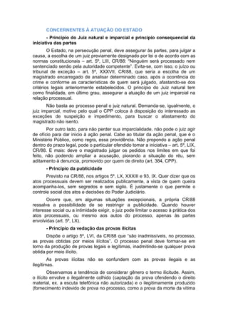 CONCERNENTES À ATUAÇÃO DO ESTADO
- Princípio do Juiz natural e imparcial e princípio consequencial da
iniciativa das partes
O Estado, na persecução penal, deve assegurar às partes, para julgar a
causa, a escolha de um juiz previamente designado por lei e de acordo com as
normas constitucionais – art. 5º, LIII, CR/88: “Ninguém será processado nem
sentenciado senão pela autoridade competente”. Evita-se, com isso, o juízo ou
tribunal de exceção – art. 5º, XXXVII, CR/88, que seria a escolha de um
magistrado encarregado de analisar determinado caso, após a ocorrência do
crime e conforme as características de quem será julgado, afastando-se dos
critérios legais anteriormente estabelecidos. O princípio do Juiz natural tem
como finalidade, em último grau, assegurar a atuação de um juiz imparcial na
relação processual.
Não basta ao processo penal o juiz natural. Demanda-se, igualmente, o
juiz imparcial, motivo pelo qual o CPP coloca à disposição do interessado as
exceções de suspeição e impedimento, para buscar o afastamento do
magistrado não isento.
Por outro lado, para não perder sua imparcialidade, não pode o juiz agir
de ofício para dar início à ação penal. Cabe ao titular da ação penal, que é o
Ministério Público, como regra, essa providência. Não propondo a ação penal
dentro do prazo legal, pode o particular ofendido tomar a iniciativa – art. 5º, LIX,
CR/88. E mais: deve o magistrado julgar os pedidos nos limites em que foi
feito, não podendo ampliar a acusação, piorando a situação do réu, sem
aditamento à denuncia, promovido por quem de direito (art. 384, CPP).
- Princípio da publicidade
Previsto na CR/88, nos artigos 5º, LX, XXXIII e 93, IX. Quer dizer que os
atos processuais devem ser realizados publicamente, a vista de quem queira
acompanha-los, sem segredos e sem sigilo. É justamente o que permite o
controle social dos atos e decisões do Poder Judiciário.
Ocorre que, em algumas situações excepcionais, a própria CR/88
ressalva a possibilidade de se restringir a publicidade. Quando houver
interesse social ou a intimidade exigir, o juiz pode limitar o acesso à prática dos
atos processuais, ou mesmo aos autos do processo, apenas às partes
envolvidas (art. 5º, LX).
- Princípio da vedação das provas ilícitas
Dispõe o artigo 5º, LVI, da CR/88 que “são inadmissíveis, no processo,
as provas obtidas por meios ilícitos”. O processo penal deve formar-se em
torno da produção de provas legais e legítimas, inadmitindo-se qualquer prova
obtida por meio ilícito.
As provas ilícitas não se confundem com as provas ilegais e as
ilegítimas.
Observamos a tendência de considerar gênero o termo ilicitude. Assim,
o ilícito envolve o ilegalmente colhido (captação da prova ofendendo o direito
material, ex. a escuta telefônica não autorizada) e o ilegitimamente produzido
(fornecimento indevido de prova no processo, como a prova da morte da vítima
 