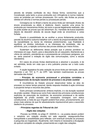 através de simples confissão do réu). Dessa forma, concluímos que a
Constituição veda tanto a prova produzida com infringência à norma material,
como as proibidas por normas processuais. Em suma, são ilícitas as provas
obtidas em afronta a normas penais ou processuais penais.
Consagrou-se no Brasil a teoria da prova ilícita por derivação (frutos da
árvore envenenada ou efeito à distância. Assim, quando uma prova for
produzida por mecanismos ilícitos, tal como a escuta ilegalmente realizada, não
se pode aceitar as provas que daí advenham. Ex. mandado de busca expedido
depois de descobrir através de escuta ilegal onde se encontrava a coisa
furtada.
Quanto à possibilidade de se acolher a prova ilicitamente produzida,
parcela da doutrina costuma trabalhar com a teoria da proporcionalidade (teoria
da razoabilidade ou teoria do interesse predominante), cuja finalidade é
equilibrar os direitos individuais e os interesses da sociedade, não se
admitindo, pois, a rejeição contumaz das provas obtidas por meios ilícitos.
Sustentam os defensores dessa posição que é preciso ponderar os
interesses em jogo. Assim, para a descoberta de um sequestro, libertando-se a
vítima do cativeiro, prendendo-se e processando-se criminosos perigosos, por
ex. seria possível a violação do sigilo das comunicações, como a escuta
clandestina.
Em casos de provas ilícitas destinando-se a absolver o acusado, é de
ser admitida, tendo em vista que o erro judiciário precisa ser a todo custo
evitado.
A opção legislativa foi pela vedação da prova ilícita por derivação, assim
dispondo o art. 157, § 1º, do CPP: “são também inadmissíveis as provas
derivadas das ilícitas”.
- Princípio da economia processual e princípios correlatos e
consequenciais da duração razoável do processo e da prisão cautelar
É incumbência do Estado procurar desenvolver todos os atos do
processo no menor tempo possível, dando resposta imediata à ação criminosa
e poupando tempo e recursos das partes.
Outro princípio constitucional, embora implícito, é o da duração razoável
da prisão cautelar. Observa-se como fruto natural dos princípios constitucionais
explícitos da presunção da inocência, da economia processual e da estrita
legalidade da prisão cautelar, ser necessário consagrar, com status
constitucional, a meta de que ninguém poderá ficar preso, provisoriamente, por
prazo mais extenso do que for absolutamente imprescindível para o escorreito
desfecho do processo.
- Princípios regentes do Tribunal do Júri
- Sigilo das votações
Previsto na CR/88, no artigo 5º, XXXVIII, b – os jurados devem proferir
o veredicto em votação situada em sala especial, assegurando-lhes
tranquilidade e possibilidade para reflexão, com eventual consulta ao processo
e perguntas ao magistrado. Atualmente, nem mesmo é necessária a divulgação
do quórum completo da votação, preservando-se o sigilo das votações.
 