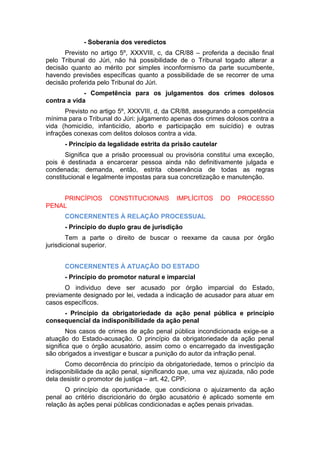 - Soberania dos veredictos
Previsto no artigo 5º, XXXVIII, c, da CR/88 – proferida a decisão final
pelo Tribunal do Júri, não há possibilidade de o Tribunal togado alterar a
decisão quanto ao mérito por simples inconformismo da parte sucumbente,
havendo previsões específicas quanto a possibilidade de se recorrer de uma
decisão proferida pelo Tribunal do Júri.
- Competência para os julgamentos dos crimes dolosos
contra a vida
Previsto no artigo 5º, XXXVIII, d, da CR/88, assegurando a competência
mínima para o Tribunal do Júri: julgamento apenas dos crimes dolosos contra a
vida (homicídio, infanticídio, aborto e participação em suicídio) e outras
infrações conexas com delitos dolosos contra a vida.
- Princípio da legalidade estrita da prisão cautelar
Significa que a prisão processual ou provisória constitui uma exceção,
pois é destinada a encarcerar pessoa ainda não definitivamente julgada e
condenada; demanda, então, estrita observância de todas as regras
constitucional e legalmente impostas para sua concretização e manutenção.
PRINCÍPIOS CONSTITUCIONAIS IMPLÍCITOS DO PROCESSO
PENAL
CONCERNENTES À RELAÇÃO PROCESSUAL
- Princípio do duplo grau de jurisdição
Tem a parte o direito de buscar o reexame da causa por órgão
jurisdicional superior.
CONCERNENTES À ATUAÇÃO DO ESTADO
- Princípio do promotor natural e imparcial
O individuo deve ser acusado por órgão imparcial do Estado,
previamente designado por lei, vedada a indicação de acusador para atuar em
casos específicos.
- Princípio da obrigatoriedade da ação penal pública e princípio
consequencial da indisponibilidade da ação penal
Nos casos de crimes de ação penal pública incondicionada exige-se a
atuação do Estado-acusação. O princípio da obrigatoriedade da ação penal
significa que o órgão acusatório, assim como o encarregado da investigação
são obrigados a investigar e buscar a punição do autor da infração penal.
Como decorrência do princípio da obrigatoriedade, temos o princípio da
indisponibilidade da ação penal, significando que, uma vez ajuizada, não pode
dela desistir o promotor de justiça – art. 42, CPP.
O princípio da oportunidade, que condiciona o ajuizamento da ação
penal ao critério discricionário do órgão acusatório é aplicado somente em
relação às ações penai públicas condicionadas e ações penais privadas.
 