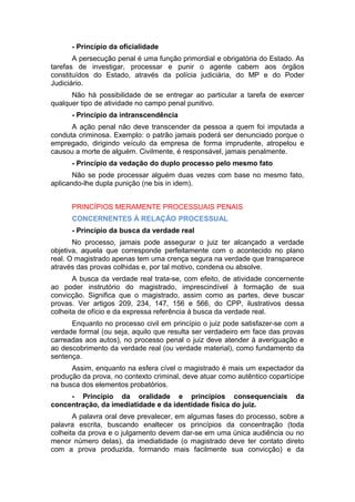 - Princípio da oficialidade
A persecução penal é uma função primordial e obrigatória do Estado. As
tarefas de investigar, processar e punir o agente cabem aos órgãos
constituídos do Estado, através da polícia judiciária, do MP e do Poder
Judiciário.
Não há possibilidade de se entregar ao particular a tarefa de exercer
qualquer tipo de atividade no campo penal punitivo.
- Princípio da intranscendência
A ação penal não deve transcender da pessoa a quem foi imputada a
conduta criminosa. Exemplo: o patrão jamais poderá ser denunciado porque o
empregado, dirigindo veículo da empresa de forma imprudente, atropelou e
causou a morte de alguém. Civilmente, é responsável, jamais penalmente.
- Princípio da vedação do duplo processo pelo mesmo fato
Não se pode processar alguém duas vezes com base no mesmo fato,
aplicando-lhe dupla punição (ne bis in idem).
PRINCÍPIOS MERAMENTE PROCESSUAIS PENAIS
CONCERNENTES Á RELAÇÃO PROCESSUAL
- Princípio da busca da verdade real
No processo, jamais pode assegurar o juiz ter alcançado a verdade
objetiva, aquela que corresponde perfeitamente com o acontecido no plano
real. O magistrado apenas tem uma crença segura na verdade que transparece
através das provas colhidas e, por tal motivo, condena ou absolve.
A busca da verdade real trata-se, com efeito, de atividade concernente
ao poder instrutório do magistrado, imprescindível à formação de sua
convicção. Significa que o magistrado, assim como as partes, deve buscar
provas. Ver artigos 209, 234, 147, 156 e 566, do CPP, ilustrativos dessa
colheita de ofício e da expressa referência à busca da verdade real.
Enquanto no processo civil em princípio o juiz pode satisfazer-se com a
verdade formal (ou seja, aquilo que resulta ser verdadeiro em face das provas
carreadas aos autos), no processo penal o juiz deve atender à averiguação e
ao descobrimento da verdade real (ou verdade material), como fundamento da
sentença.
Assim, enquanto na esfera cível o magistrado é mais um expectador da
produção da prova, no contexto criminal, deve atuar como autêntico copartícipe
na busca dos elementos probatórios.
- Princípio da oralidade e princípios consequenciais da
concentração, da imediatidade e da identidade física do juiz.
A palavra oral deve prevalecer, em algumas fases do processo, sobre a
palavra escrita, buscando enaltecer os princípios da concentração (toda
colheita da prova e o julgamento devem dar-se em uma única audiência ou no
menor número delas), da imediatidade (o magistrado deve ter contato direto
com a prova produzida, formando mais facilmente sua convicção) e da
 
