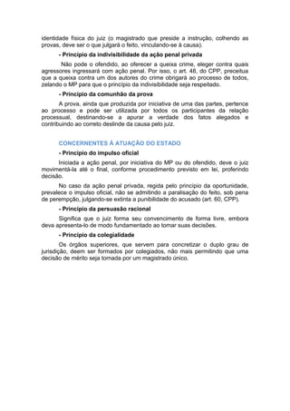 identidade física do juiz (o magistrado que preside a instrução, colhendo as
provas, deve ser o que julgará o feito, vinculando-se à causa).
- Princípio da indivisibilidade da ação penal privada
Não pode o ofendido, ao oferecer a queixa crime, eleger contra quais
agressores ingressará com ação penal. Por isso, o art. 48, do CPP, preceitua
que a queixa contra um dos autores do crime obrigará ao processo de todos,
zelando o MP para que o princípio da indivisibilidade seja respeitado.
- Princípio da comunhão da prova
A prova, ainda que produzida por iniciativa de uma das partes, pertence
ao processo e pode ser utilizada por todos os participantes da relação
processual, destinando-se a apurar a verdade dos fatos alegados e
contribuindo ao correto deslinde da causa pelo juiz.
CONCERNENTES Á ATUAÇÃO DO ESTADO
- Princípio do impulso oficial
Iniciada a ação penal, por iniciativa do MP ou do ofendido, deve o juiz
movimentá-la até o final, conforme procedimento previsto em lei, proferindo
decisão.
No caso da ação penal privada, regida pelo princípio da oportunidade,
prevalece o impulso oficial, não se admitindo a paralisação do feito, sob pena
de perempção, julgando-se extinta a punibilidade do acusado (art. 60, CPP).
- Princípio da persuasão racional
Significa que o juiz forma seu convencimento de forma livre, embora
deva apresenta-lo de modo fundamentado ao tomar suas decisões.
- Princípio da colegialidade
Os órgãos superiores, que servem para concretizar o duplo grau de
jurisdição, deem ser formados por colegiados, não mais permitindo que uma
decisão de mérito seja tomada por um magistrado único.
 