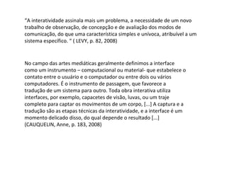 “ A interatividade assinala mais um problema, a necessidade de um novo trabalho de observação, de concepção e de avaliação dos modos de comunicação, do que uma característica simples e unívoca, atribuível a um sistema específico. “ ( LEVY, p. 82, 2008) No campo das artes mediáticas geralmente definimos a interface como um instrumento – computacional ou material- que estabelece o contato entre o usuário e o computador ou entre dois ou vários computadores. É o instrumento de passagem, que favorece a tradução de um sistema para outro. Toda obra interativa utiliza interfaces, por exemplo, capacetes de visão, luvas, ou um traje completo para captar os movimentos de um corpo, [...] A captura e a tradução são as etapas técnicas da interatividade, e a interface é um momento delicado disso, do qual depende o resultado [...] (CAUQUELIN, Anne, p. 183, 2008) 