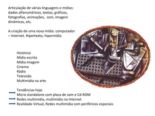 Histórico Mídia escrita Mídia imagem  Cinema Rádio Televisão Multimídia na arte Tendências hoje Micro standalone com placa de som e Cd-ROM  Redes multimídia, multimídia na Internet Realidade Virtual, Redes multimídia com periféricos especiais Articulação de várias linguagens e mídias: dados alfanuméricos, textos, gráficos, fotografias, animações,  som, imagem dinâmicas, etc. A criação de uma nova mídia: computador – Internet. Hipertexto, hipermídia 
