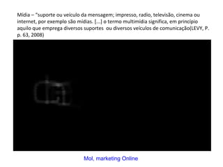 Mídia – “suporte ou veículo da mensagem; impresso, radio, televisão, cinema ou internet, por exemplo são mídias. [...] o termo multimídia significa, em princípio aquilo que emprega diversos suportes  ou diversos veículos de comunicação(LEVY, P. p. 63, 2008)  Mol, marketing Online 