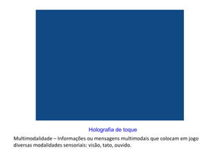 Multimodalidade – Informações ou mensagens multimodais que colocam em jogo diversas modalidades sensoriais: visão, tato, ouvido.  Holografia de toque 