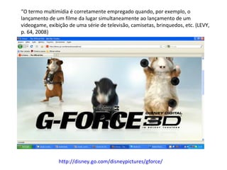 “ O termo multimídia é corretamente empregado quando, por exemplo, o lançamento de um filme da lugar simultaneamente ao lançamento de um videogame, exibição de uma série de televisão, camisetas, brinquedos, etc. (LEVY, p. 64, 2008) http://disney.go.com/disneypictures/gforce/   