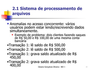 2.1 Sistema de processamento de arquivos Anomalias no acesso concorrente: vários usuários podem estar lendo/escrevendo dados simultaneamente. Exemplo de problema: dois clientes fazendo saques de R$ 50,00 e R$ 100,00 de uma mesma conta bancária • Transação 1: lê saldo de R$ 500,00 • Transação 2: lê saldo de R$ 500,00 • Transação 1: grava saldo atualizado de R$ 450,00 • Transação 2: grava saldo atualizado de R$ 400,00 