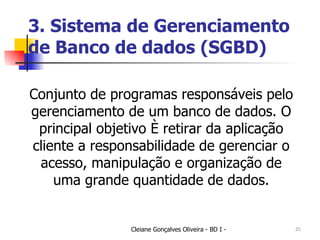 3. Sistema de Gerenciamento de Banco de dados (SGBD) Conjunto de programas responsáveis pelo gerenciamento de um banco de dados. O principal objetivo é retirar da aplicação cliente a responsabilidade de gerenciar o acesso, manipulação e organização de uma grande quantidade de dados. 