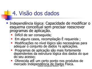 4. Visão dos dados Independência lógica:  Capacidade de modificar o esquema conceitual sem precisar reescrever programas de aplicação. Difícil de ser conseguida; Em alguns casos, recompilação é requerida ; Modificações no nível lógico são necessárias para adequar o conjunto de dados às aplicações. Programas de aplicação são mais fortemente dependentes da estrutura lógica dos dados do que do seu acesso; Oferecida até um certo ponto nos produtos de mercado Independência de Dados Física. 