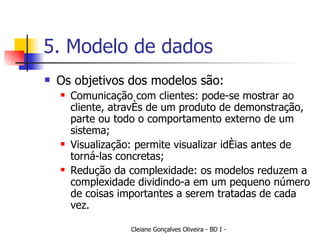 5. Modelo de dados Os objetivos dos modelos são: Comunicação com clientes: pode-se mostrar ao cliente, através de um produto de demonstração, parte ou todo o comportamento externo de um sistema; Visualização: permite visualizar idéias antes de torná-las concretas; Redução da complexidade: os modelos reduzem a complexidade dividindo-a em um pequeno número de coisas importantes a serem tratadas de cada vez. 
