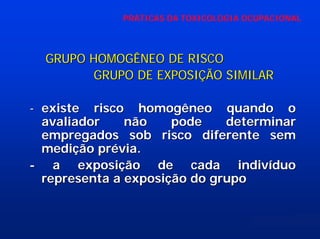 PRÁTICAS DA TOXICOLOGIA OCUPACIONAL

GRUPO HOMOGÊNEO DE RISCO
GRUPO DE EXPOSIÇÃO SIMILAR
- existe risco homogêneo quando o
avaliador
não
pode
determinar
empregados sob risco diferente sem
medição prévia.
- a exposição de cada indivíduo
representa a exposição do grupo

 