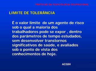 PRÁTICAS DA TOXICOLOGIA OCUPACIONAL

LIMITE DE TOLERÂNCIA
É o valor limite de um agente de risco
sob o qual a maioria dos
trabalhadores pode se expor , dentro
dos parâmetros de tempo estudados,
sem desenvolver transtornos
significativos de saúde, e avaliados
sob o ponto de vista dos
conhecimentos de hoje.
ACGIH

 