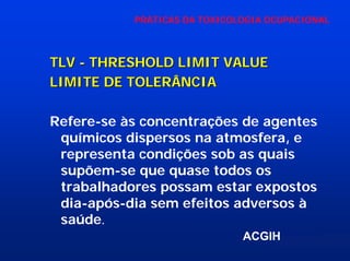 PRÁTICAS DA TOXICOLOGIA OCUPACIONAL

TLV - THRESHOLD LIMIT VALUE
LIMITE DE TOLERÂNCIA
Refere-se às concentrações de agentes
químicos dispersos na atmosfera, e
representa condições sob as quais
supõem-se que quase todos os
trabalhadores possam estar expostos
dia-após-dia sem efeitos adversos à
saúde.
ACGIH

 
