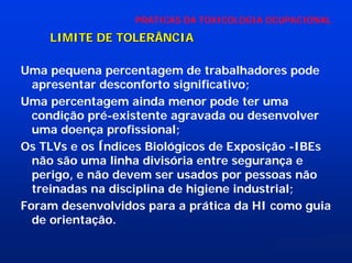 PRÁTICAS DA TOXICOLOGIA OCUPACIONAL

LIMITE DE TOLERÂNCIA
Uma pequena percentagem de trabalhadores pode
apresentar desconforto significativo;
Uma percentagem ainda menor pode ter uma
condição pré-existente agravada ou desenvolver
uma doença profissional;
Os TLVs e os Índices Biológicos de Exposição -IBEs
não são uma linha divisória entre segurança e
perigo, e não devem ser usados por pessoas não
treinadas na disciplina de higiene industrial;
Foram desenvolvidos para a prática da HI como guia
de orientação.

 