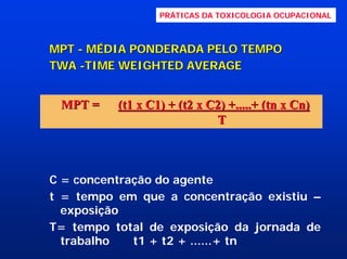 PRÁTICAS DA TOXICOLOGIA OCUPACIONAL

MPT - MÉDIA PONDERADA PELO TEMPO
TWA -TIME WEIGHTED AVERAGE

MPT =

(t1 x C1) + (t2 x C2) +.....+ (tn x Cn)
T

C = concentração do agente
t = tempo em que a concentração existiu –
exposição
T= tempo total de exposição da jornada de
trabalho
t1 + t2 + ......+ tn

 