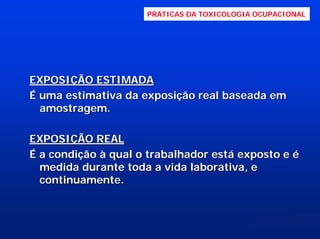PRÁTICAS DA TOXICOLOGIA OCUPACIONAL

EXPOSIÇÃO ESTIMADA
É uma estimativa da exposição real baseada em
amostragem.
EXPOSIÇÃO REAL
É a condição à qual o trabalhador está exposto e é
medida durante toda a vida laborativa, e
continuamente.

 