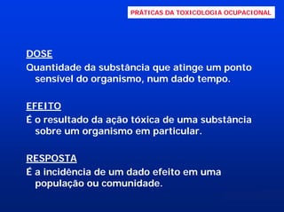 PRÁTICAS DA TOXICOLOGIA OCUPACIONAL

DOSE
Quantidade da substância que atinge um ponto
sensível do organismo, num dado tempo.
EFEITO
É o resultado da ação tóxica de uma substância
sobre um organismo em particular.
RESPOSTA
É a incidência de um dado efeito em uma
população ou comunidade.

 