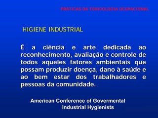 PRÁTICAS DA TOXICOLOGIA OCUPACIONAL

HIGIENE INDUSTRIAL
É a ciência e arte dedicada ao
reconhecimento, avaliação e controle de
todos aqueles fatores ambientais que
possam produzir doença, dano à saúde e
ao bem estar dos trabalhadores e
pessoas da comunidade.
American Conference of Govermental
Industrial Hygienists

 