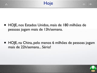 Hoje
• HOJE, nos Estados Unidos, mais de 180 milhões de
pessoas jogam mais de 13h/semana.
• HOJE, na China, pelo menos 6 milhões de pessoas jogam
mais de 22h/semana... Sério!
 