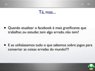 Tá, mas...
• Quando atualizar o facebook é mais gratiﬁcante que
trabalhar, ou estudar, tem algo errado, não tem?
• E se utilisássemos tudo o que sabemos sobre jogos para
consertar as coisas erradas do mundo???
 