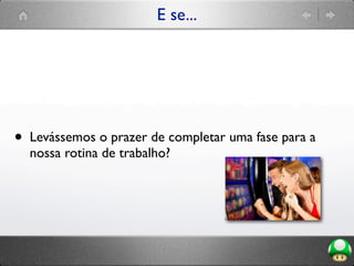 E se...
• Levássemos o prazer de completar uma fase para a
nossa rotina de trabalho?
 