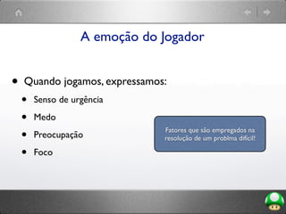 A emoção do Jogador
• Quando jogamos, expressamos:
• Senso de urgência
• Medo
• Preocupação
• Foco
Fatores que são empregados na
resolução de um problma difícil!
 