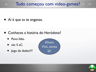 Tudo começou com video-games?
• Aí é que tu te enganas.
• Conheces a história do Heródoto?
• Povo lídio.
• séc 5 aC.
• Jogo de dados???
Aham
Vini, senta
lá!
 