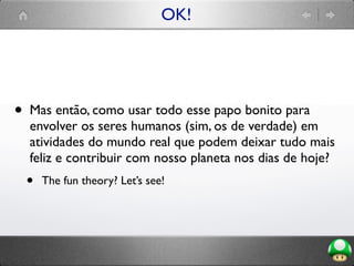 OK!
• Mas então, como usar todo esse papo bonito para
envolver os seres humanos (sim, os de verdade) em
atividades do mundo real que podem deixar tudo mais
feliz e contribuir com nosso planeta nos dias de hoje?
• The fun theory? Let’s see!
 