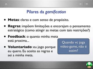 Pilares da gamiﬁcation
• Metas: claras e com senso de propósito.
• Regras: impõem limitações e encorajam o pensamento
estratégico (como atingir as metas com tais restrições?)
• Feedback: o quanto minha meta
está proxima...
• Voluntariado: eu jogo porque
eu quero. Eu aceito as regras e
sei a minha meta.
Quando vc joga
video-game, não é
assim?
 