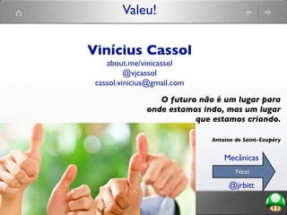 Valeu!
O futuro não é um lugar para
onde estamos indo, mas um lugar
que estamos criando.
Antoine de Saint-Exupéry
Vinícius Cassol
about.me/vinicassol
@vjcassol
cassol.vinicius@gmail.com
Next
@jrbitt
Mecânicas
 