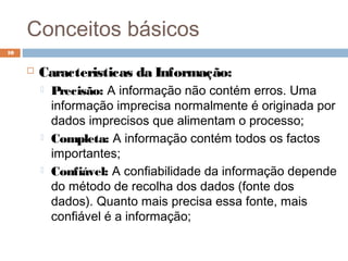 Conceitos básicos
 Caracteristicas da Informação:
 Precisão: A informação não contém erros. Uma
informação imprecisa normalmente é originada por
dados imprecisos que alimentam o processo;
 Completa: A informação contém todos os factos
importantes;
 Confiável: A confiabilidade da informação depende
do método de recolha dos dados (fonte dos
dados). Quanto mais precisa essa fonte, mais
confiável é a informação;
10
 