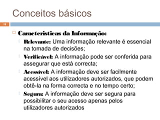 Conceitos básicos
 Caracteristicas da Informação:
 Relevante: Uma informação relevante é essencial
na tomada de decisões;
 Verificável: A informação pode ser conferida para
assegurar que está correcta;
 Acessível: A informação deve ser facilmente
acessível aos utilizadores autorizados, que podem
obtê-la na forma correcta e no tempo certo;
 Segura: A informação deve ser segura para
possibilitar o seu acesso apenas pelos
utilizadores autorizados
11
 