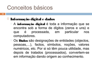 Conceitos básicos
 Informação digital e dados
 A informação digital é toda a informação que se
encontra sob a forma de dígitos (zeros e uns) e
que é processada, em particular nos
computadores.
 Os Dados são designações de entidades (objectos,
pessoas,…), factos, símbolos, noções, valores
numéricos, etc. Por si só têm pouca utilidade, mas
depois de tratados (processados), convertem-se
em informação dando origem ao conhecimento.
12
 