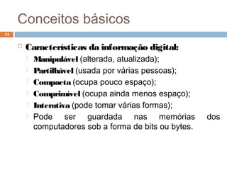 Conceitos básicos
 Características da informação digital:
 Manipulável (alterada, atualizada);
 Partilhável (usada por várias pessoas);
 Compacta (ocupa pouco espaço);
 Comprimível (ocupa ainda menos espaço);
 Interativa (pode tomar várias formas);
 Pode ser guardada nas memórias dos
computadores sob a forma de bits ou bytes.
14
 