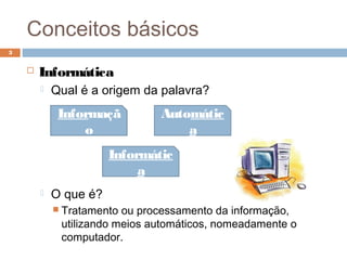 Conceitos básicos
 Informática
 Qual é a origem da palavra?
 O que é?
 Tratamento ou processamento da informação,
utilizando meios automáticos, nomeadamente o
computador.
3
Informaçã
o
Automátic
a
Informátic
a
 