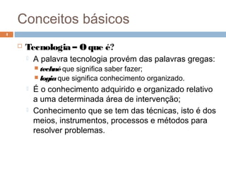 Conceitos básicos
 Tecnologia – O que é?
 A palavra tecnologia provém das palavras gregas:
 technéque significa saber fazer;
 logiaque significa conhecimento organizado.
 É o conhecimento adquirido e organizado relativo
a uma determinada área de intervenção;
 Conhecimento que se tem das técnicas, isto é dos
meios, instrumentos, processos e métodos para
resolver problemas.
4
 