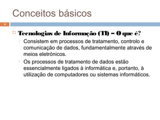 Conceitos básicos
 Tecnologias de Informação (TI) – O que é?
 Consistem em processos de tratamento, controlo e
comunicação de dados, fundamentalmente através de
meios eletrónicos.
 Os processos de tratamento de dados estão
essencialmente ligados à informática e, portanto, à
utilização de computadores ou sistemas informáticos.
5
 
