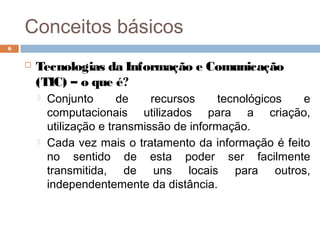 Conceitos básicos
 Tecnologias da Informação e Comunicação
(TIC) – o que é?
 Conjunto de recursos tecnológicos e
computacionais utilizados para a criação,
utilização e transmissão de informação.
 Cada vez mais o tratamento da informação é feito
no sentido de esta poder ser facilmente
transmitida, de uns locais para outros,
independentemente da distância.
6
 