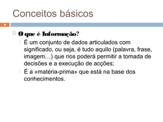 Conceitos básicos
 O que é Informação?
 É um conjunto de dados articulados com
significado, ou seja, é tudo aquilo (palavra, frase,
imagem…) que nos poderá permitir a tomada de
decisões e a execução de acções;
 É a «matéria-prima» que está na base dos
conhecimentos.
8
 