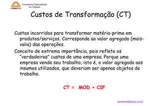 Consultoria Especializada
em Calçado

Custos de Transformação (CT)
Custos incorridos para transformar matéria-prima em
produtos/serviços. Corresponde ao valor agregado (maisvalia) das operações.
Conceito de extrema importância, pois reflete os
“verdadeiros” custos de uma empresa. Porque uma
empresa vende seu trabalho, isto é, o valor agregado aos
insumos utilizados, que deveriam ser apenas objetos de
trabalho.

CT = MOD + CIF
cescabrasil@yahoo.com.br

 
