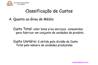 Consultoria Especializada
em Calçado

Classificação de Custos
A. Quanto ao Grau de Média:

Custo Total: valor bens e/ou serviços consumidos

para fabricar um conjunto de unidades do produto.

Custo Unitário: é obtido pela divisão do Custo
Total pelo número de unidades produzidas.

cescabrasil@yahoo.com.br

 