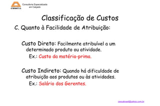 Consultoria Especializada
em Calçado

Classificação de Custos
C. Quanto à Facilidade de Atribuição:
Custo Direto: Facilmente atribuível a um
determinado produto ou atividade.
Ex.: Custo da matéria-prima.

Custo Indireto: Quando há dificuldade de
atribuição aos produtos ou às atividades.
Ex.: Salário dos Gerentes.

cescabrasil@yahoo.com.br

 